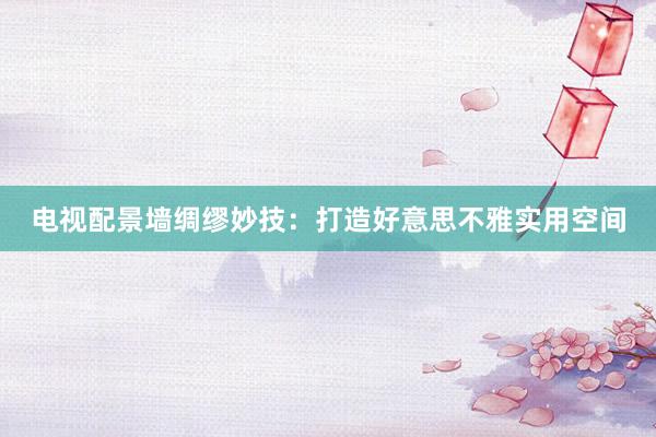 电视配景墙绸缪妙技：打造好意思不雅实用空间
