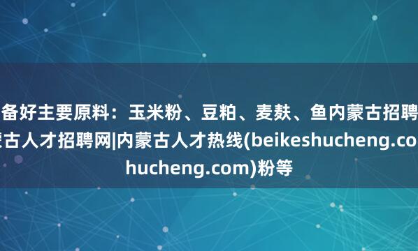 准备好主要原料：玉米粉、豆粕、麦麸、鱼内蒙古招聘信息-内蒙古人才招聘网|内蒙古人才热线(beikeshucheng.com)粉等