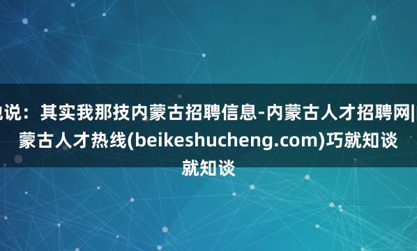 他说：其实我那技内蒙古招聘信息-内蒙古人才招聘网|内蒙古人才热线(beikeshucheng.com)巧就知谈