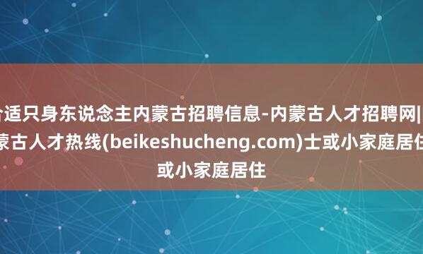 合适只身东说念主内蒙古招聘信息-内蒙古人才招聘网|内蒙古人才热线(beikeshucheng.com)士或小家庭居住