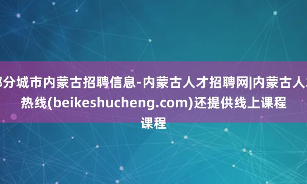 部分城市内蒙古招聘信息-内蒙古人才招聘网|内蒙古人才热线(beikeshucheng.com)还提供线上课程