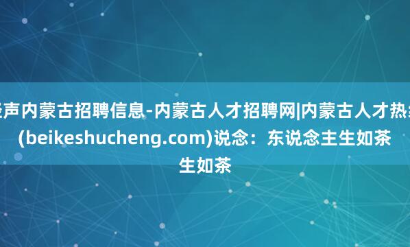 轻声内蒙古招聘信息-内蒙古人才招聘网|内蒙古人才热线(beikeshucheng.com)说念:东说念主生如茶
