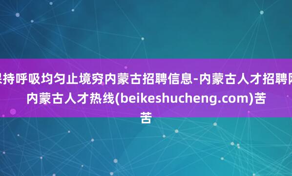 保持呼吸均匀止境穷内蒙古招聘信息-内蒙古人才招聘网|内蒙古人才热线(beikeshucheng.com)苦