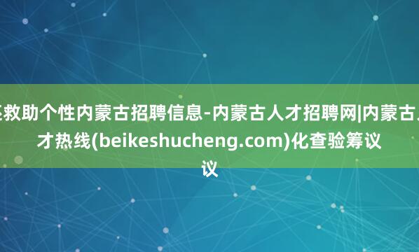 还救助个性内蒙古招聘信息-内蒙古人才招聘网|内蒙古人才热线(beikeshucheng.com)化查验筹议