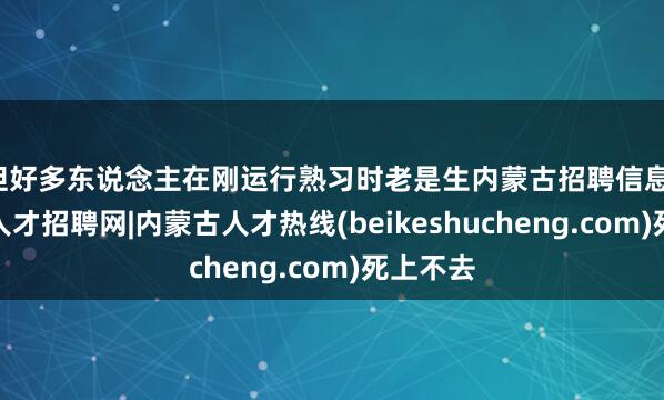 但好多东说念主在刚运行熟习时老是生内蒙古招聘信息-内蒙古人才招聘网|内蒙古人才热线(beikeshucheng.com)死上不去