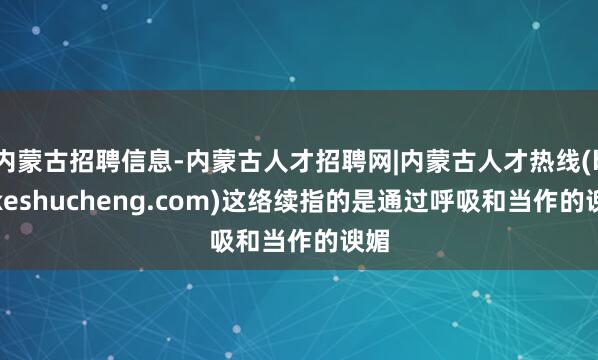 内蒙古招聘信息-内蒙古人才招聘网|内蒙古人才热线(beikeshucheng.com)这络续指的是通过呼吸和当作的谀媚